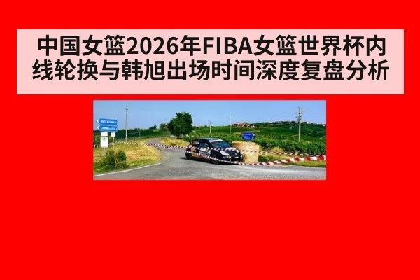 中国女篮2026年FIBA女篮世界杯内线轮换与韩旭出场时间深度复盘分析